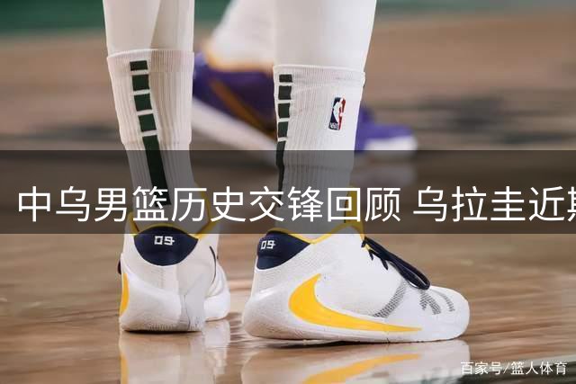 中乌男篮历史交锋回顾 乌拉圭近期表现强劲