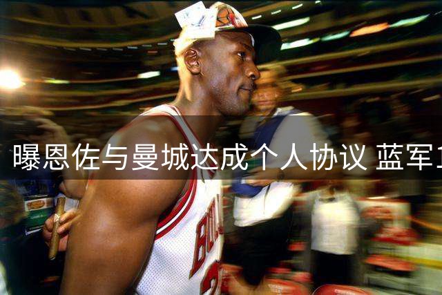 曝恩佐与曼城达成个人协议 蓝军1.2亿要价成最后障碍