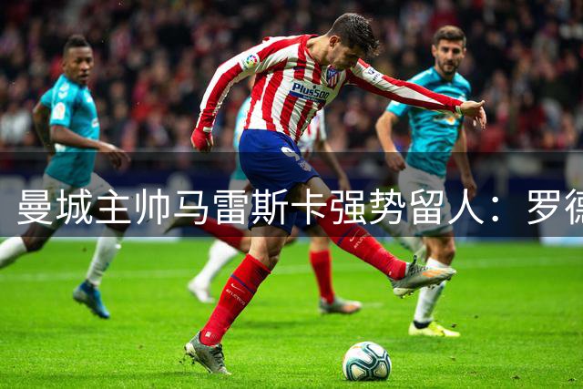 曼城主帅马雷斯卡强势留人：罗德里术后归队计划曝光
