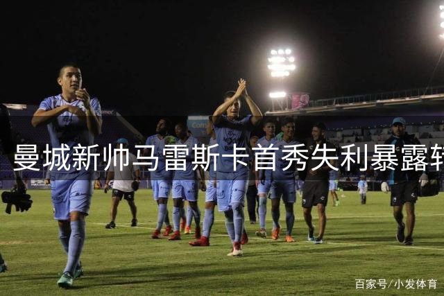 曼城新帅马雷斯卡首秀失利暴露转型困境