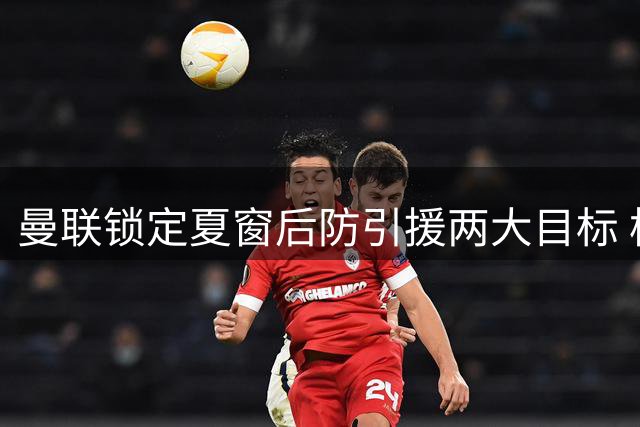 曼联锁定夏窗后防引援两大目标 枪手新星与喜鹊悍将在列