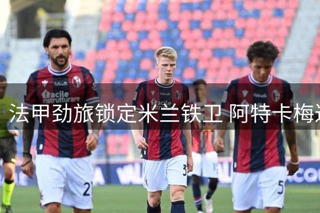 法甲劲旅锁定米兰铁卫 阿特卡梅达租借里昂尘埃落定
