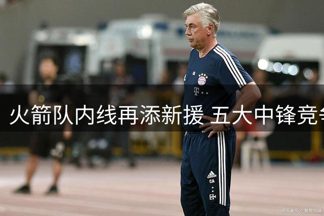 火箭队内线再添新援 五大中锋竞争加剧卡佩拉陷危机