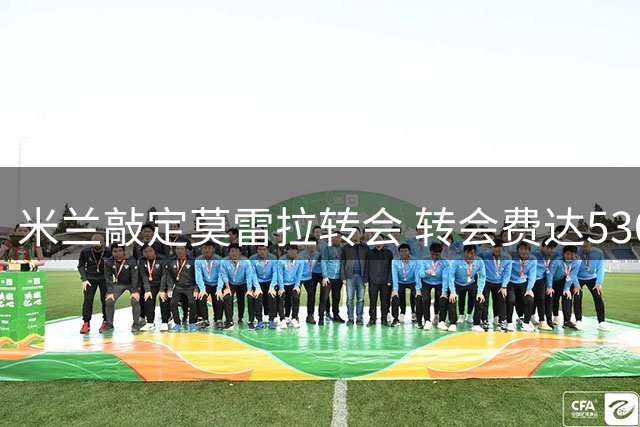 米兰敲定莫雷拉转会 转会费达5300万欧元