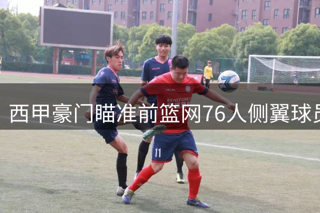 西甲豪门瞄准前篮网76人侧翼球员，或将告别NBA赛场？