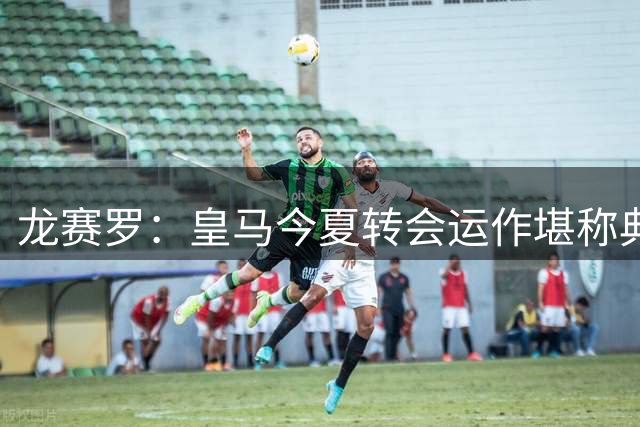 龙赛罗：皇马今夏转会运作堪称典范，我们将迎来极其美好的时代