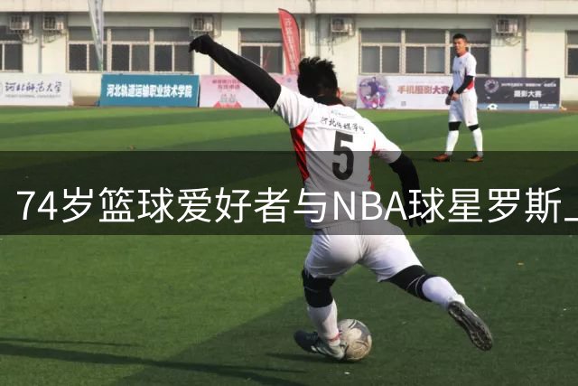 74岁篮球爱好者与NBA球星罗斯上演精彩互动